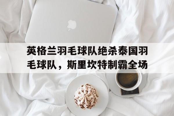 关于英格兰羽毛球队绝杀泰国羽毛球队，斯里坎特制霸全场的信息